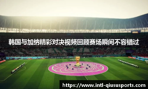 韩国与加纳精彩对决视频回顾赛场瞬间不容错过